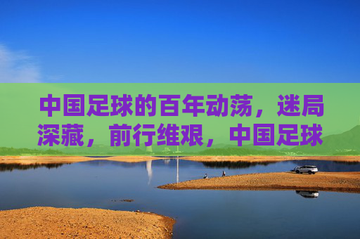 中国足球的百年动荡,迷局深藏,前行维艰,中国足球的百年动荡,迷局深藏,前行维艰