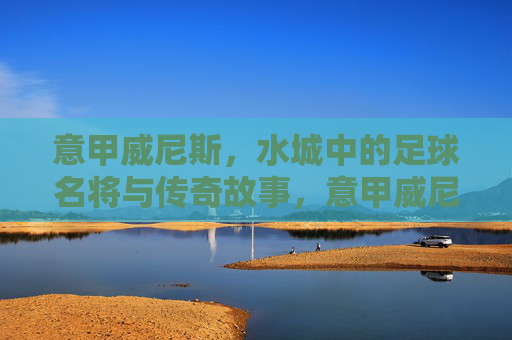 意甲威尼斯，水城中的足球名将与传奇故事，意甲威尼斯，水城中的足球名将与传奇故事
