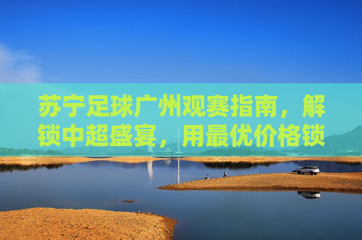 苏宁足球广州观赛指南,解锁中超盛宴,用最优价格锁定精彩瞬间,苏宁足球广州观赛指南,解锁中超盛宴,用最优价格锁定精彩瞬间