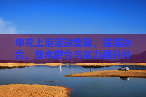 申花上港足球集训,强强联合,战术磨合与实力提升并重,申花上港联合集训,强强联合,战术磨合与实力提升并重