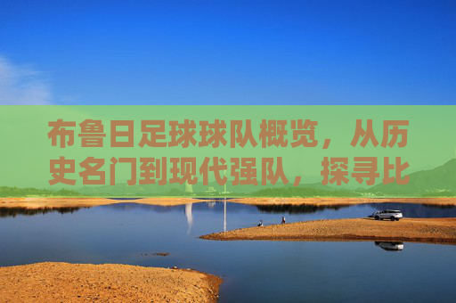 布鲁日足球球队概览,从历史名门到现代强队,探寻比利时沿海城市的绿茵风采,布鲁日足球球队概览,从历史名门到现代强队,探寻比利时沿海城市的绿茵风采