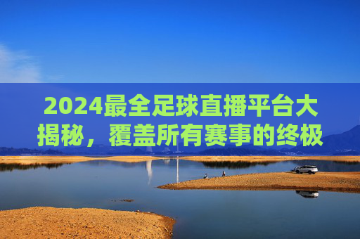 2024最全足球直播平台大揭秘,覆盖所有赛事的终极选择指南,2024最全足球直播平台大揭秘,覆盖所有赛事的终极选择指南