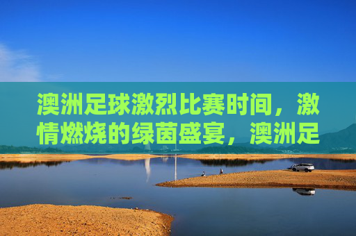 澳洲足球激烈比赛时间,激情燃烧的绿茵盛宴,澳洲足球激烈比赛时间,激情燃烧的绿茵盛宴
