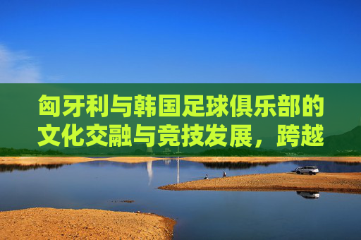 匈牙利与韩国足球俱乐部的文化交融与竞技发展，跨越欧亚的绿茵对话，匈牙利与韩国足球俱乐部的文化交融与竞技发展，跨越欧亚的绿茵对话