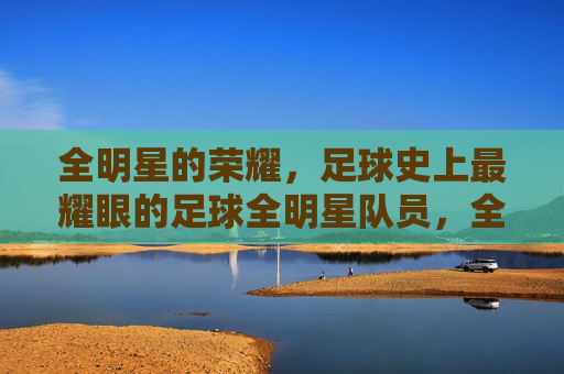 全明星的荣耀，足球史上最耀眼的足球全明星队员，全明星的荣耀，足球史上最耀眼的足球全明星队员