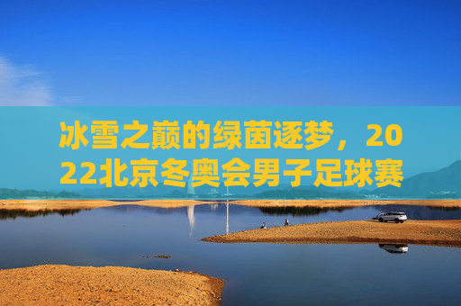 冰雪之巅的绿茵逐梦，2022北京冬奥会男子足球赛的独特魅力与时代回响