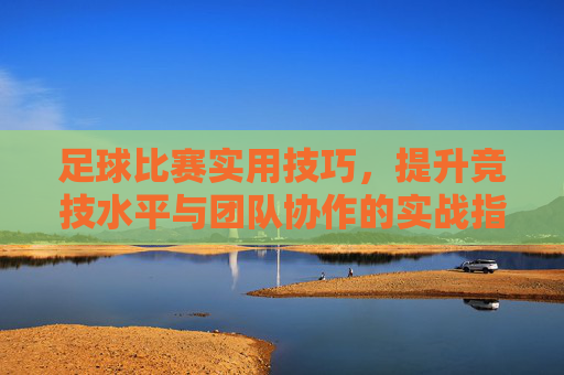 足球比赛实用技巧，提升竞技水平与团队协作的实战指南，足球比赛实用技巧，提升竞技水平与团队协作的实战指南