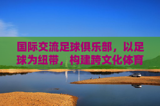 国际交流足球俱乐部,以足球为纽带,构建跨文化体育桥梁,国际交流足球俱乐部,以足球为纽带构建跨文化体育桥梁