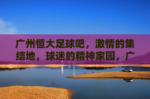广州恒大足球吧,激情的集结地,球迷的精神家园,广州恒大足球吧,激情的集结地,球迷的精神家园