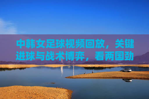 中韩女足球视频回放，关键进球与战术博弈，看两国劲旅争夺亚洲杯荣耀，中韩女足球视频回放，关键进球与战术博弈，亚洲杯荣耀争夺战