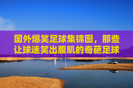 国外爆笑足球集锦图，那些让球迷笑出腹肌的奇葩足球瞬间，国外爆笑足球集锦，那些让球迷笑出腹肌的奇葩足球瞬间
