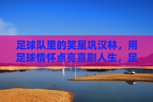 足球队里的笑星巩汉林，用足球情怀点亮喜剧人生，足球队里的笑星巩汉林，用足球情怀点亮喜剧人生