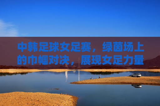 中韩足球女足赛，绿茵场上的巾帼对决，展现女足力量与竞技魅力，中韩足球女足赛，绿茵场上的巾帼对决，展现女足力量与竞技魅力
