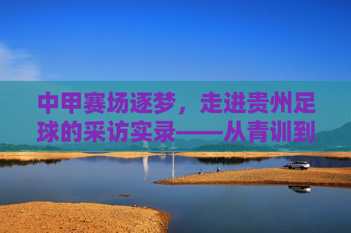 中甲赛场逐梦,走进贵州足球的采访实录——从青训到赛场,贵州足球的绿茵答卷,中甲赛场逐梦,贵州足球从青训到赛场的绿茵答卷(采访实录)