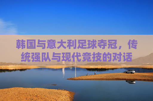 韩国与意大利足球夺冠，传统强队与现代竞技的对话
