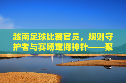 越南足球比赛官员，规则守护者与赛场定海神针——聚焦足球赛事中的专业执裁力量，越南足球比赛官员，规则守护者与赛场定海神针——聚焦足球赛事中的专业执裁力量