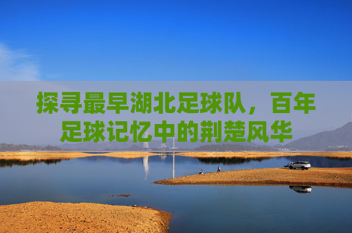 探寻最早湖北足球队,百年足球记忆中的荆楚风华