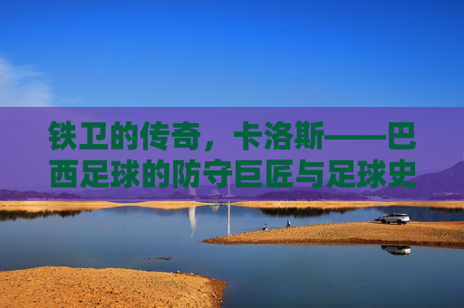 铁卫的传奇,卡洛斯——巴西足球的防守巨匠与足球史上的不朽守护者