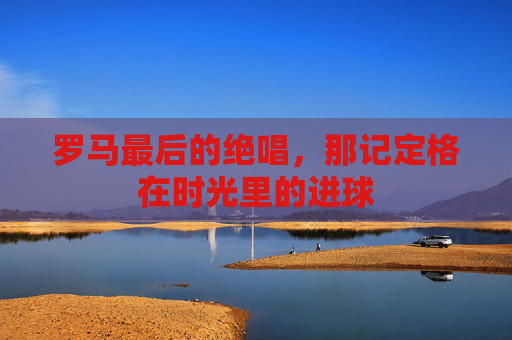 罗马最后的绝唱,那记定格在时光里的进球