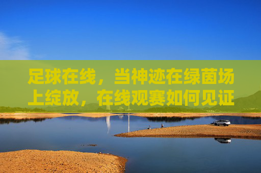 足球在线，当神迹在绿茵场上绽放，在线观赛如何见证传奇瞬间，足球在线，绿茵神迹绽放，在线观赛见证传奇瞬间