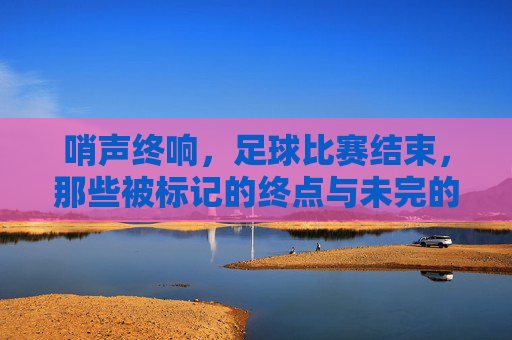 哨声终响,足球比赛结束,那些被标记的终点与未完的思考