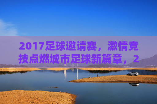 2017足球邀请赛，激情竞技点燃城市足球新篇章，2017足球邀请赛，激情竞技点燃城市足球新篇章