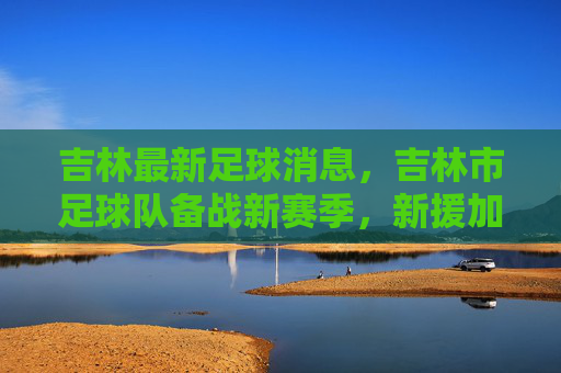 吉林最新足球消息，吉林市足球队备战新赛季，新援加盟提升战力