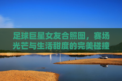 足球巨星女友合照图，赛场光芒与生活甜度的完美碰撞，每一帧都是甜蜜的注脚，足球巨星女友合照，赛场光芒与生活甜度的完美碰撞，每一帧都是甜蜜的注脚