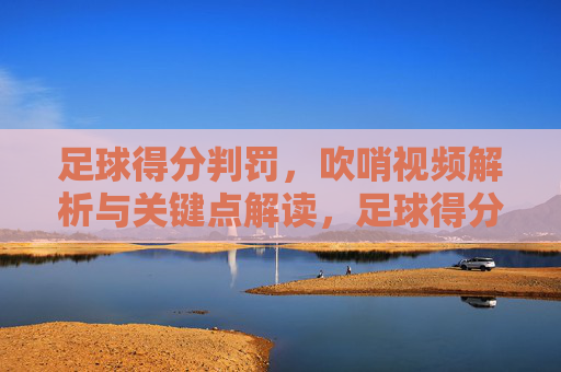 足球得分判罚，吹哨视频解析与关键点解读，足球得分判罚，吹哨视频解析与关键点解读