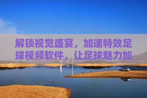 解锁视觉盛宴，加速特效足球视频软件，让足球魅力加速绽放