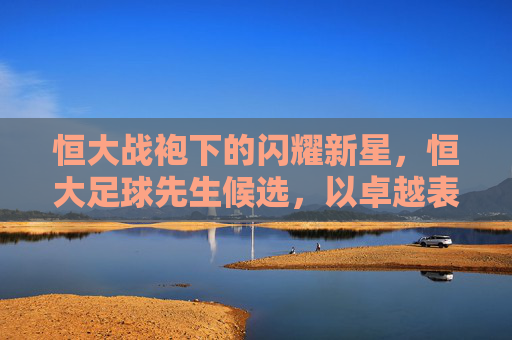 恒大战袍下的闪耀新星,恒大足球先生候选,以卓越表现诠释金球的真正价值,恒大战袍下的闪耀新星,以卓越表现诠释金球的真正价值(恒大足球先生候选)