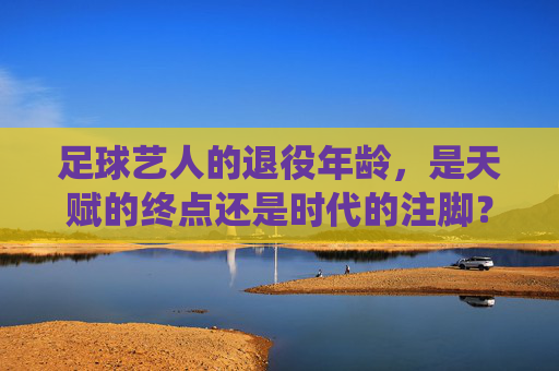 足球艺人的退役年龄，是天赋的终点还是时代的注脚？足球艺人的退役年龄，是天赋的终点还是时代的注脚？