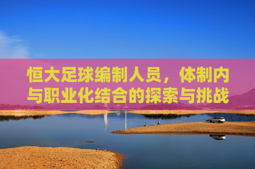 恒大足球编制人员，体制内与职业化结合的探索与挑战，恒大足球编制人员，体制内与职业化结合的探索与挑战