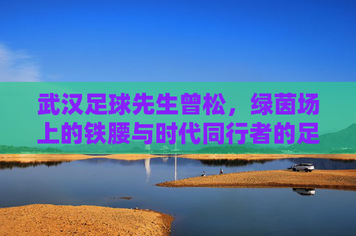 武汉足球先生曾松，绿茵场上的铁腰与时代同行者的足球哲学