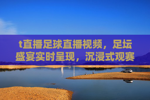 t直播足球直播视频,足坛盛宴实时呈现,沉浸式观赛体验尽在掌握,t直播足球直播视频,足坛盛宴实时呈现,沉浸式观赛体验尽在掌握