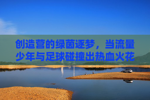 创造营的绿茵逐梦，当流量少年与足球碰撞出热血火花，创造营的绿茵逐梦，当流量少年与足球碰撞出热血火花