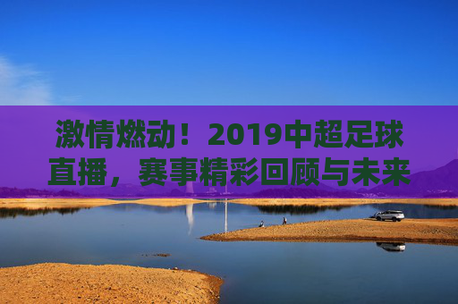 激情燃动！2019中超足球直播，赛事精彩回顾与未来展望，激情燃动！2019中超足球直播，赛事精彩回顾与未来展望