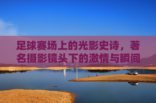 足球赛场上的光影史诗，著名摄影镜头下的激情与瞬间，足球赛场上的光影史诗，著名摄影镜头下的激情与瞬间