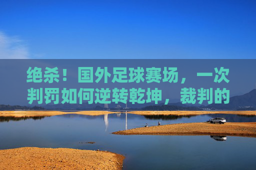 绝杀!国外足球赛场,一次判罚如何逆转乾坤,裁判的神与魔的抉择