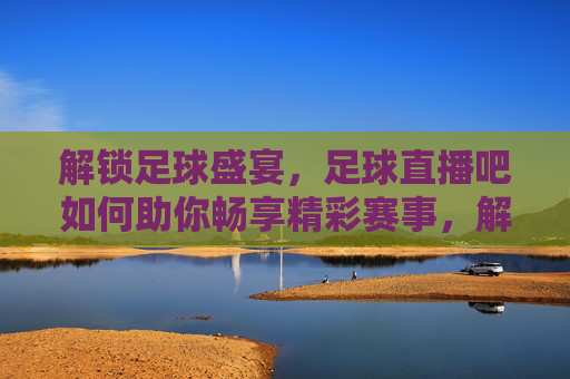 解锁足球盛宴，足球直播吧如何助你畅享精彩赛事，解锁足球盛宴，足球直播吧如何助你畅享精彩赛事