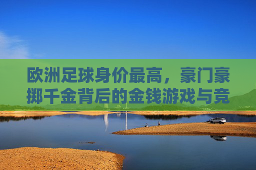 欧洲足球身价最高，豪门豪掷千金背后的金钱游戏与竞技逻辑
