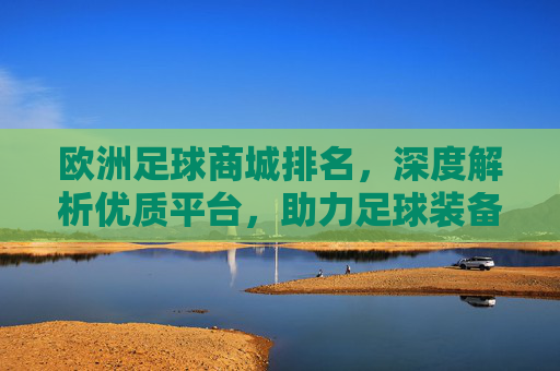 欧洲足球商城排名,深度解析优质平台,助力足球装备选购指南,欧洲足球商城排名,深度解析优质平台,助力足球装备选购指南