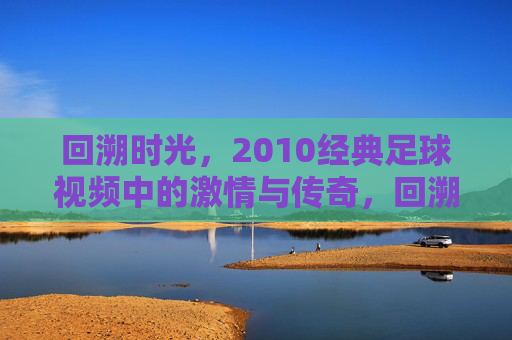 回溯时光，2010经典足球视频中的激情与传奇，回溯时光，2010经典足球视频中的激情与传奇