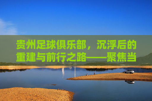 贵州足球俱乐部，沉浮后的重建与前行之路——聚焦当下发展现状，贵州足球俱乐部，沉浮后的重建与前行之路——聚焦当下发展现状