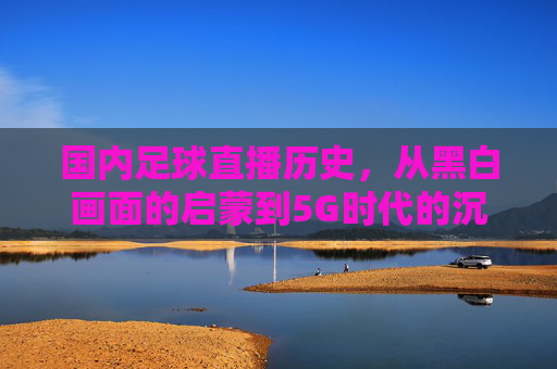 国内足球直播历史,从黑白画面的启蒙到5G时代的沉浸式体验