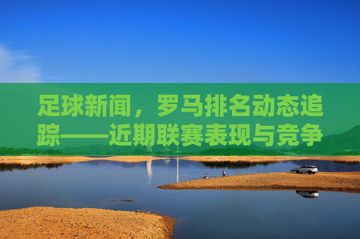 足球新闻,罗马排名动态追踪——近期联赛表现与竞争态势分析