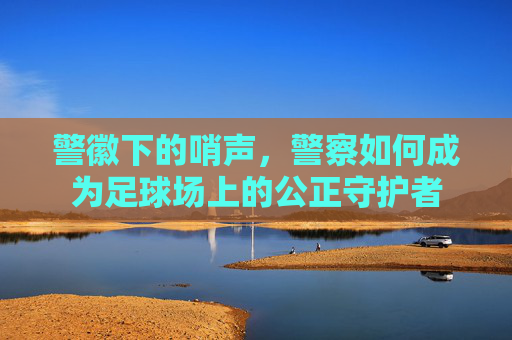 警徽下的哨声,警察如何成为足球场上的公正守护者