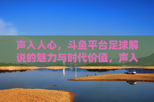 声入人心，斗鱼平台足球解说的魅力与时代价值，声入人心，斗鱼平台足球解说的魅力与时代价值