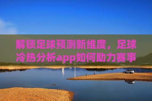 解锁足球预测新维度,足球冷热分析app如何助力赛事洞察