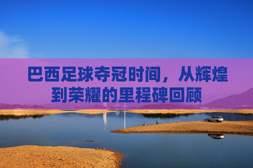 巴西足球夺冠时间,从辉煌到荣耀的里程碑回顾